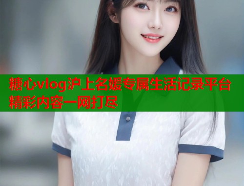 糖心vlog沪上名媛专属生活记录平台精彩内容一网打尽
