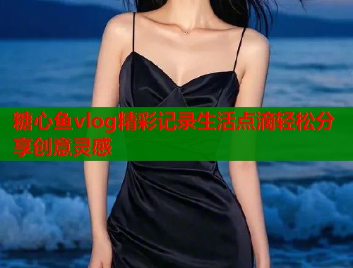 糖心鱼vlog精彩记录生活点滴轻松分享创意灵感
