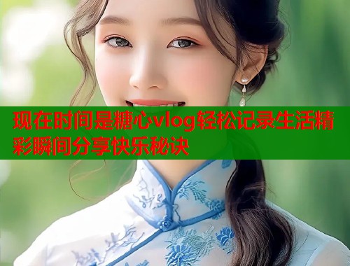 现在时间是糖心vlog轻松记录生活精彩瞬间分享快乐秘诀
