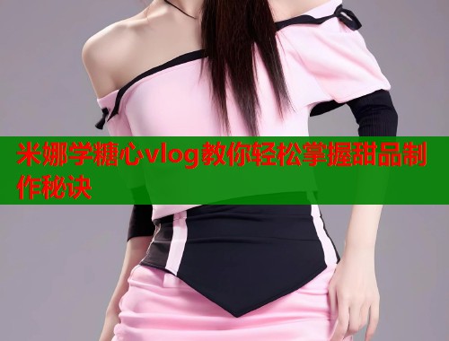 米娜学糖心vlog教你轻松掌握甜品制作秘诀 米娜学糖心vlog教你轻松掌握甜品制作秘诀