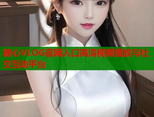 糖心VLOG官网入口高清视频播放与社交互动平台