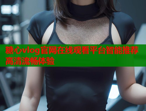 糖心vlog官网在线观看平台智能推荐高清流畅体验 糖心vlog官网在线观看平台智能推荐高清流畅体验