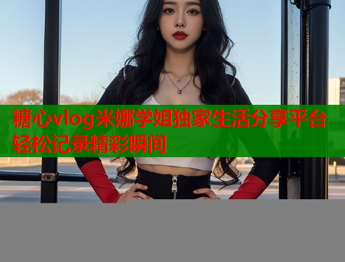 糖心vlog米娜学姐独家生活分享平台轻松记录精彩瞬间 糖心vlog米娜学姐独家生活分享平台轻松记录精彩瞬间