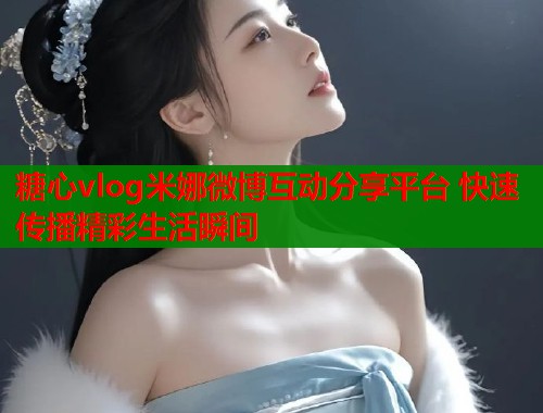 糖心vlog米娜微博互动分享平台 快速传播精彩生活瞬间 糖心vlog米娜微博互动分享平台 快速传播精彩生活瞬间
