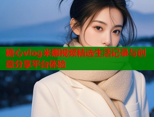 糖心vlog米娜视频精选生活记录与创意分享平台体验 糖心vlog米娜视频精选生活记录与创意分享平台体验