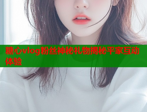 糖心vlog粉丝神秘礼物揭秘平家互动体验