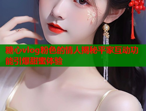 糖心vlog粉色的情人揭秘平家互动功能引爆甜蜜体验 糖心vlog粉色的情人揭秘平家互动功能引爆甜蜜体验