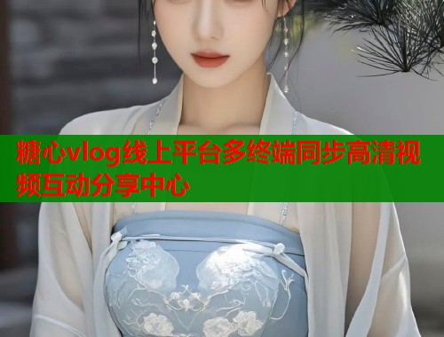 糖心vlog线上平台多终端同步高清视频互动分享中心 糖心vlog线上平台多终端同步高清视频互动分享中心