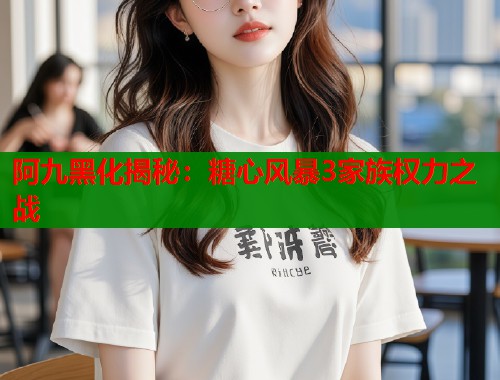 阿九黑化揭秘:糖心风暴3家族权力之战 阿九黑化揭秘:糖心风暴3家族权力之战