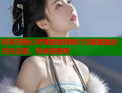 阿克苏糖心苹果的独特魅力与健康益处尽在这里,快来探索吧 阿克苏糖心苹果的独特魅力与健康益处尽在这里,快来探索吧