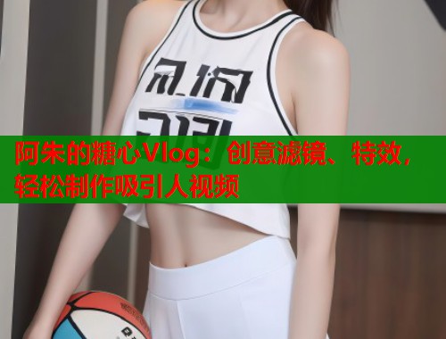 阿朱的糖心Vlog:创意滤镜、特效,轻松制作吸引人视频 阿朱的糖心Vlog:创意滤镜、特效,轻松制作吸引人视频