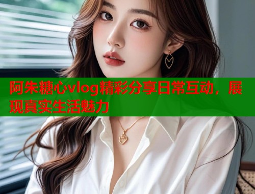 阿朱糖心vlog精彩分享日常互动,展现真实生活魅力 阿朱糖心vlog精彩分享日常互动,展现真实生活魅力