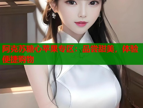 阿克苏糖心苹果专区:品尝甜美,体验便捷购物 阿克苏糖心苹果专区:品尝甜美,体验便捷购物