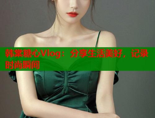 韩棠糖心Vlog:分享生活美好,记录时尚瞬间 韩棠糖心Vlog:分享生活美好,记录时尚瞬间