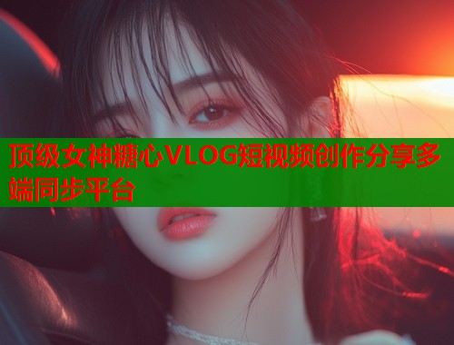 顶级女神糖心VLOG短视频创作分享多端同步平台 顶级女神糖心VLOG短视频创作分享多端同步平台