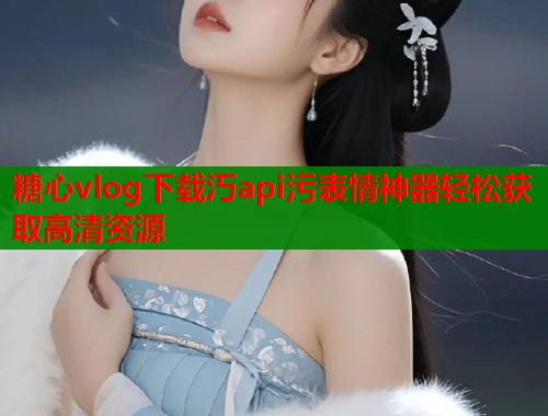 糖心vlog下载汅api污表情神器轻松获取高清资源