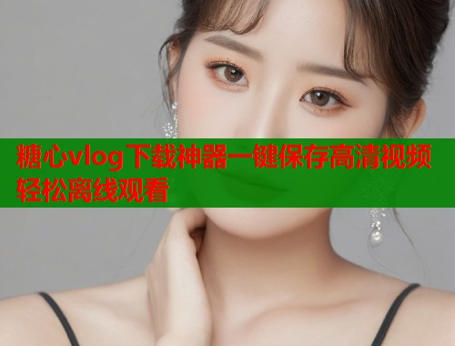 糖心vlog下载神器一键保存高清视频轻松离线观看