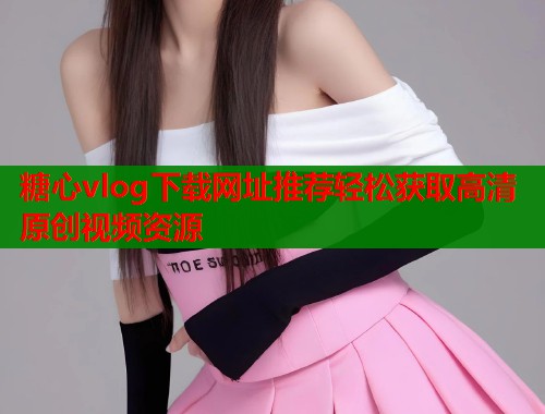 糖心vlog下载网址推荐轻松获取高清原创视频资源