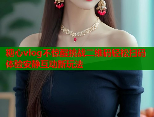 糖心vlog不惊醒挑战二维码轻松扫码体验安静互动新玩法 糖心vlog不惊醒挑战二维码轻松扫码体验安静互动新玩法