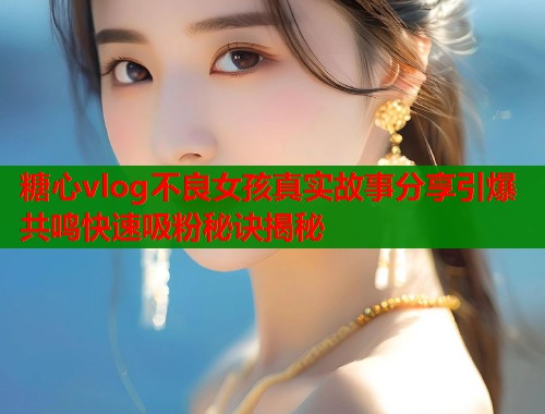 糖心vlog不良女孩真实故事分享引爆共鸣快速吸粉秘诀揭秘 糖心vlog不良女孩真实故事分享引爆共鸣快速吸粉秘诀揭秘