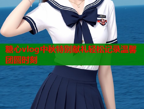 糖心vlog中秋特别献礼轻松记录温馨团圆时刻