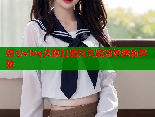 糖心vlog久频打造持久紧致焕肤新体验