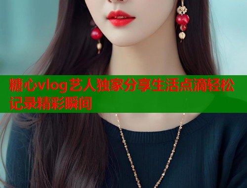 糖心vlog艺人独家分享生活点滴轻松记录精彩瞬间