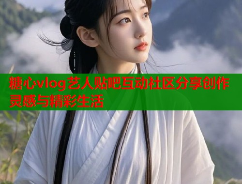 糖心vlog艺人贴吧互动社区分享创作灵感与精彩生活
