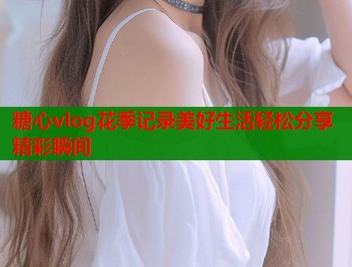 糖心vlog花季记录美好生活轻松分享精彩瞬间