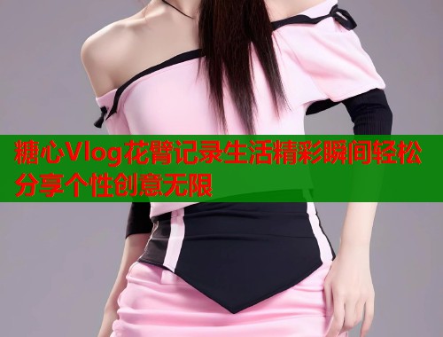 糖心Vlog花臂记录生活精彩瞬间轻松分享个性创意无限 糖心Vlog花臂记录生活精彩瞬间轻松分享个性创意无限