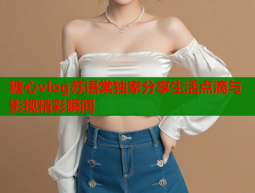 糖心vlog苏语棠独家分享生活点滴与影视精彩瞬间