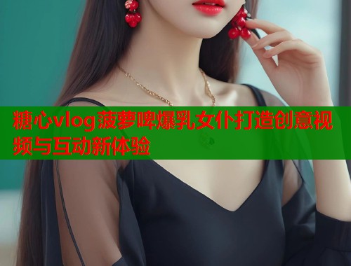 糖心vlog菠萝啤爆乳女仆打造创意视频与互动新体验