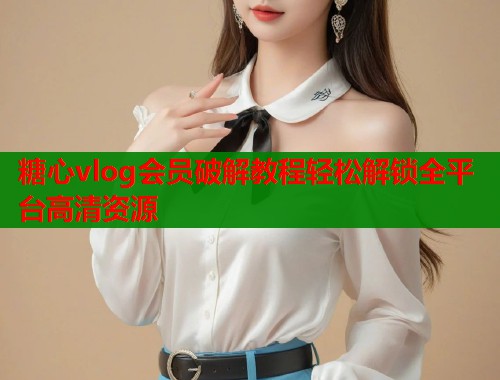 糖心vlog会员破解教程轻松解锁全平台高清资源