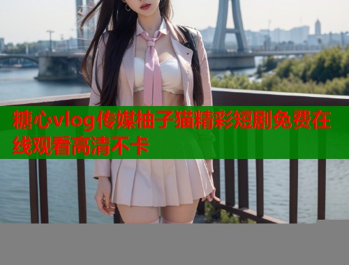 糖心vlog传媒柚子猫精彩短剧免费在线观看高清不卡