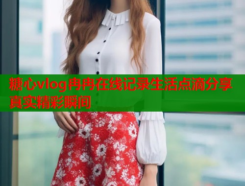 糖心vlog冉冉在线记录生活点滴分享真实精彩瞬间