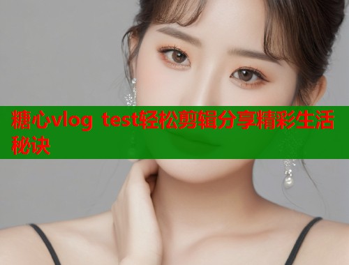 糖心vlog test轻松剪辑分享精彩生活秘诀