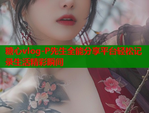 糖心vlog-P先生全能分享平台轻松记录生活精彩瞬间