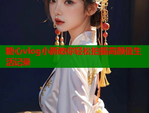 糖心vlog小新教你轻松拍摄高颜值生活记录