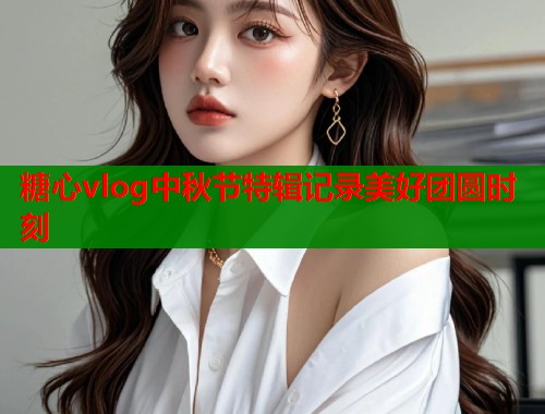 糖心vlog中秋节特辑记录美好团圆时刻