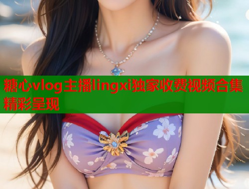 糖心vlog主播lingxi独家收费视频合集精彩呈现