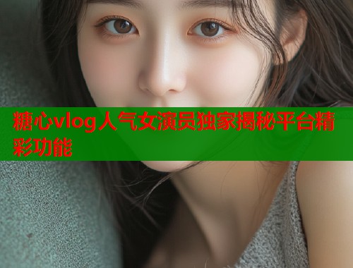 糖心vlog人气女演员独家揭秘平台精彩功能