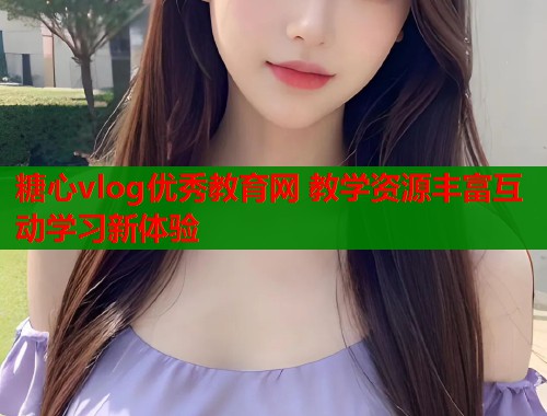 糖心vlog优秀教育网 教学资源丰富互动学习新体验