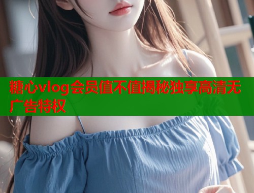 糖心vlog会员值不值揭秘独享高清无广告特权