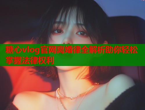 糖心vlog官网离婚律全解析助你轻松掌握法律权利