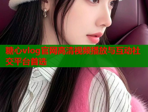 糖心vlog官网高清视频播放与互动社交平台首选
