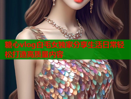 糖心vlog白毛女独家分享生活日常轻松打造高质量内容