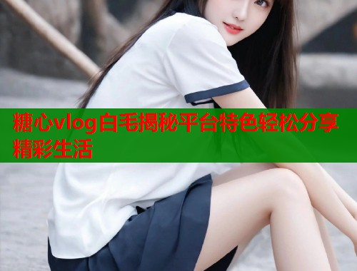 糖心vlog白毛揭秘平台特色轻松分享精彩生活