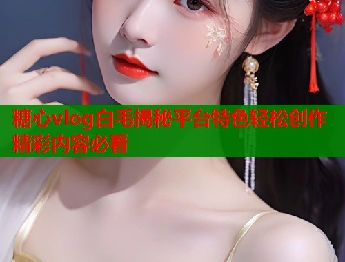 糖心vlog白毛揭秘平台特色轻松创作精彩内容必看