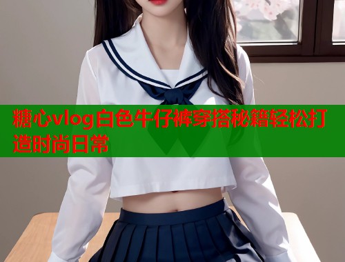 糖心vlog白色牛仔裤穿搭秘籍轻松打造时尚日常