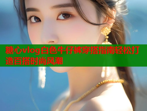 糖心vlog白色牛仔裤穿搭指南轻松打造百搭时尚风潮